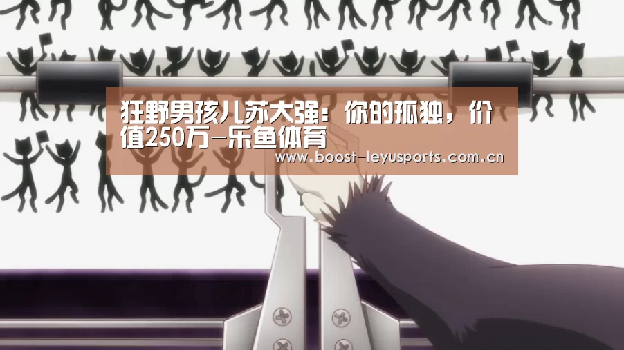 狂野男孩儿苏大强:你的孤独,价值250万-乐鱼体育(图3) 狂野男孩儿苏大强:你的孤独,价值250万-乐鱼体育(图3)