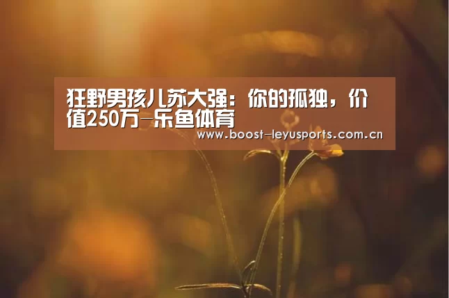 狂野男孩儿苏大强:你的孤独,价值250万-乐鱼体育(图1) 乐鱼体育
