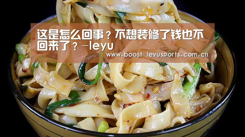 这是怎么回事?不想装修了钱也不回来了?-leyu(图3) 这是怎么回事?不想装修了钱也不回来了?-leyu(图3)